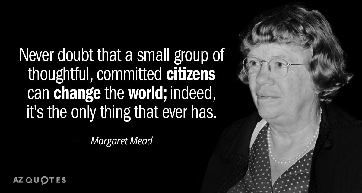 Never doubt that a small group of thoughtful, committed citizens can change the world; for indeed, that’s all who ever have.” — Margaret Mead